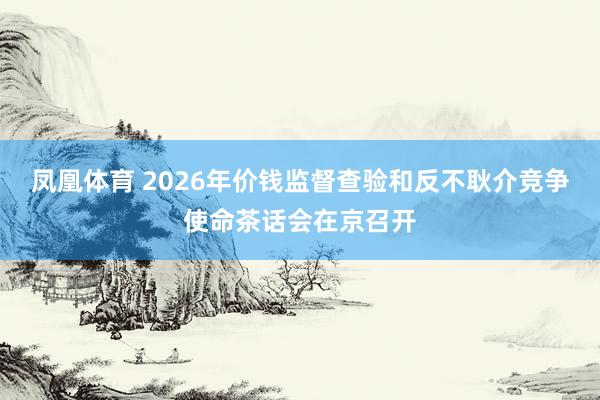 凤凰体育 2026年价钱监督查验和反不耿介竞争使命茶话会在京召开