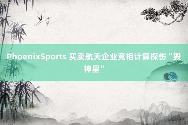 PhoenixSports 买卖航天企业竞相计算探伤“毁神星”