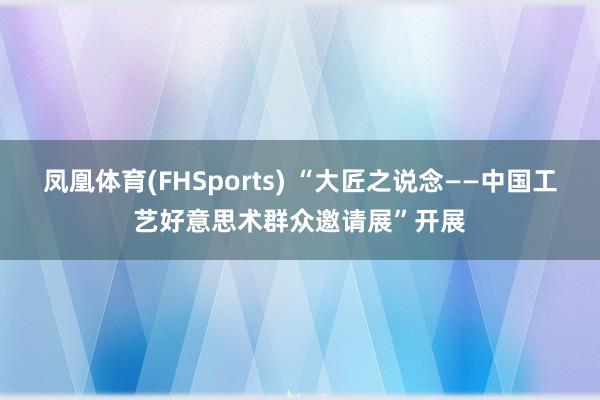 凤凰体育(FHSports) “大匠之说念——中国工艺好意思术群众邀请展”开展