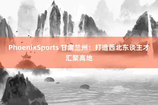 PhoenixSports 甘肃兰州：打造西北东谈主才汇聚高地