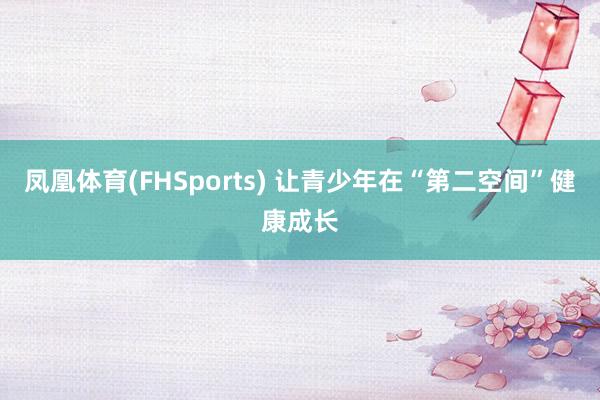 凤凰体育(FHSports) 让青少年在“第二空间”健康成长