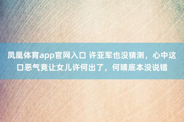 凤凰体育app官网入口 许亚军也没猜测，心中这口恶气竟让女儿许何出了，何晴底本没说错