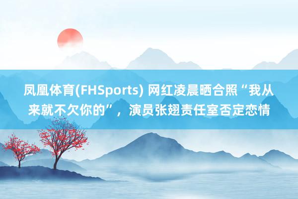 凤凰体育(FHSports) 网红凌晨晒合照“我从来就不欠你的”，演员张翅责任室否定恋情