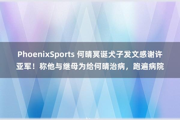 PhoenixSports 何晴冥诞犬子发文感谢许亚军！称他与继母为给何晴治病，跑遍病院