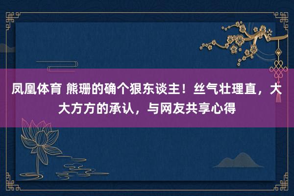 凤凰体育 熊珊的确个狠东谈主！丝气壮理直，大大方方的承认，与网友共享心得