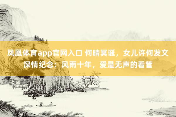 凤凰体育app官网入口 何晴冥诞，女儿许何发文深情纪念：风雨十年，爱是无声的看管