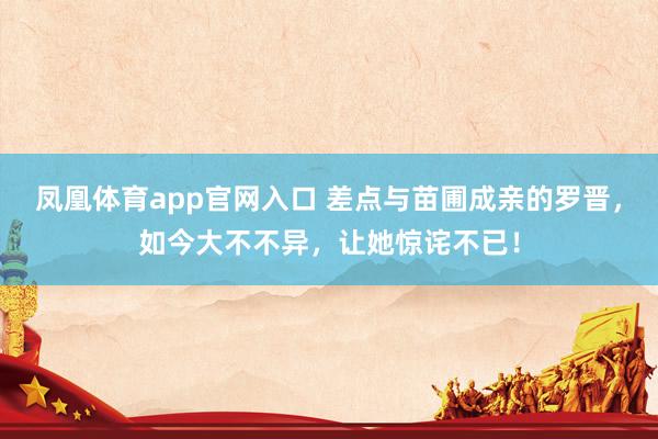 凤凰体育app官网入口 差点与苗圃成亲的罗晋，如今大不不异，让她惊诧不已！