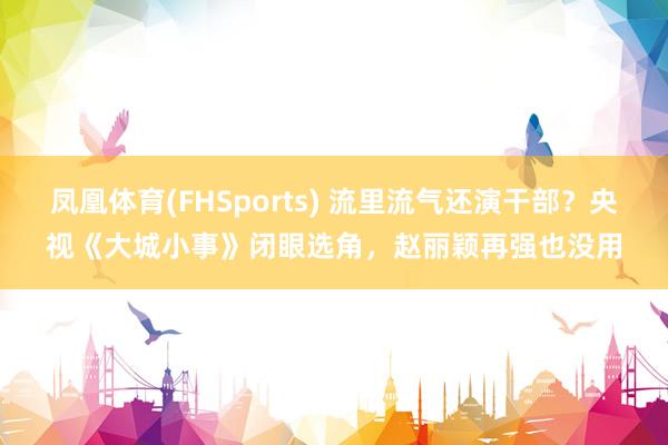 凤凰体育(FHSports) 流里流气还演干部？央视《大城小事》闭眼选角，赵丽颖再强也没用