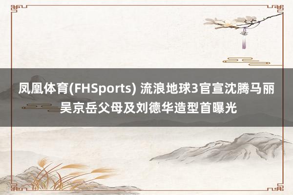 凤凰体育(FHSports) 流浪地球3官宣沈腾马丽 吴京岳父母及刘德华造型首曝光