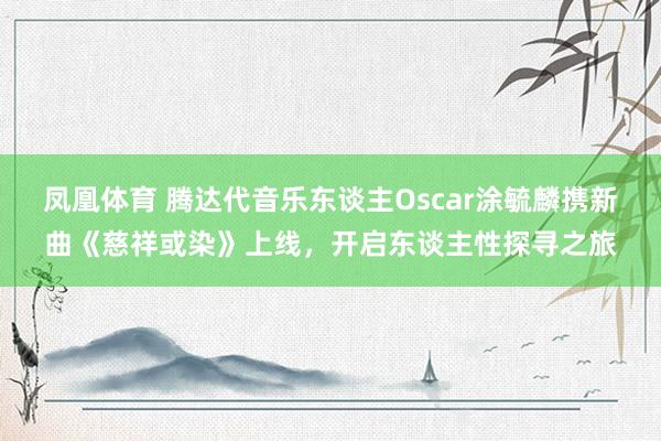 凤凰体育 腾达代音乐东谈主Oscar涂毓麟携新曲《慈祥或染》上线，开启东谈主性探寻之旅
