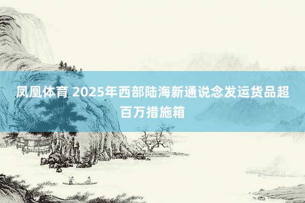 凤凰体育 2025年西部陆海新通说念发运货品超百万措施箱