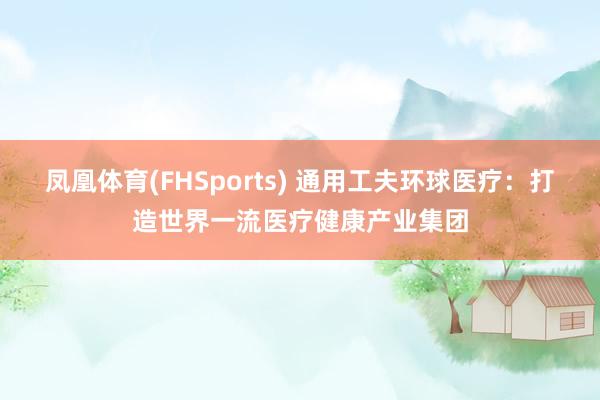 凤凰体育(FHSports) 通用工夫环球医疗：打造世界一流医疗健康产业集团