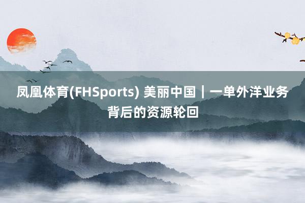 凤凰体育(FHSports) 美丽中国｜一单外洋业务背后的资源轮回