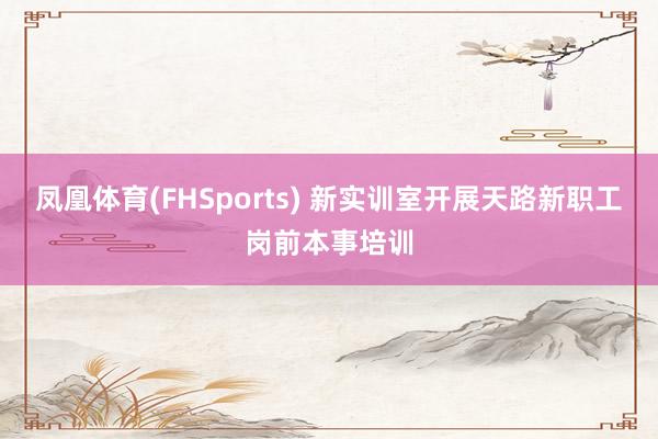 凤凰体育(FHSports) 新实训室开展天路新职工岗前本事培训
