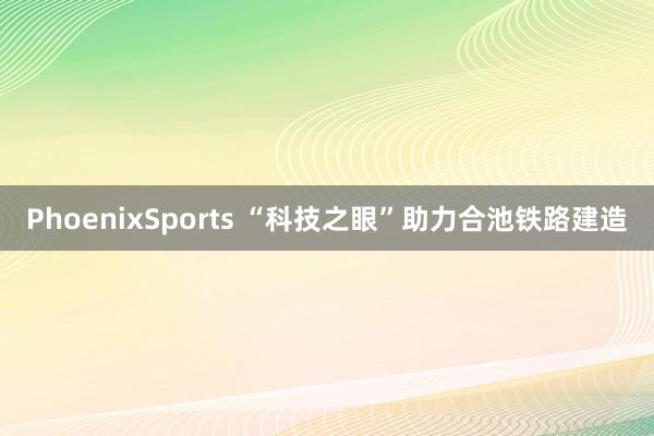 PhoenixSports “科技之眼”助力合池铁路建造