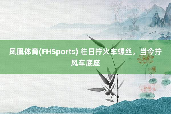 凤凰体育(FHSports) 往日拧火车螺丝，当今拧风车底座
