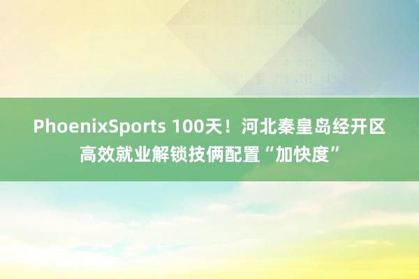 PhoenixSports 100天！河北秦皇岛经开区高效就业解锁技俩配置“加快度”