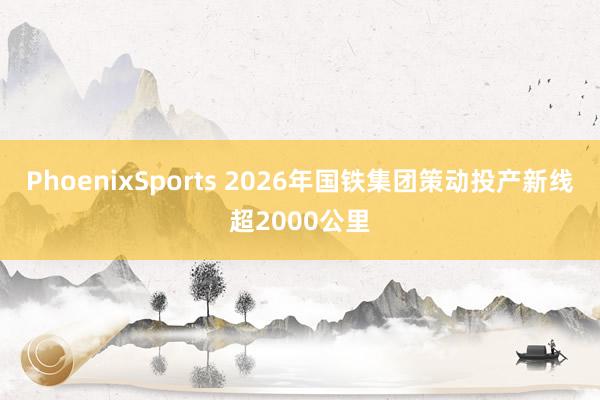 PhoenixSports 2026年国铁集团策动投产新线超2000公里