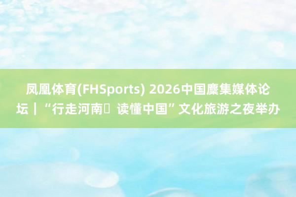 凤凰体育(FHSports) 2026中国麇集媒体论坛｜“行走河南・读懂中国”文化旅游之夜举办