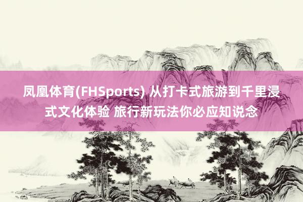 凤凰体育(FHSports) 从打卡式旅游到千里浸式文化体验 旅行新玩法你必应知说念