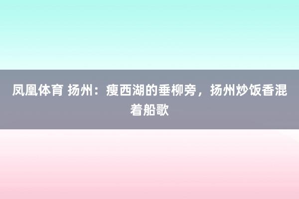 凤凰体育 扬州：瘦西湖的垂柳旁，扬州炒饭香混着船歌