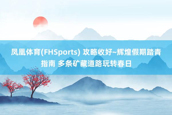 凤凰体育(FHSports) 攻略收好~辉煌假期踏青指南 多条矿藏道路玩转春日