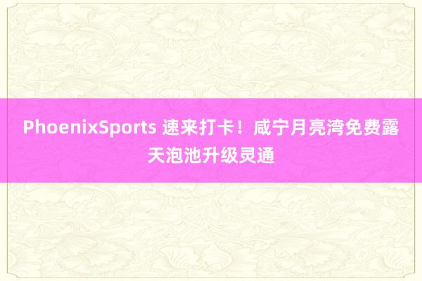PhoenixSports 速来打卡！咸宁月亮湾免费露天泡池升级灵通