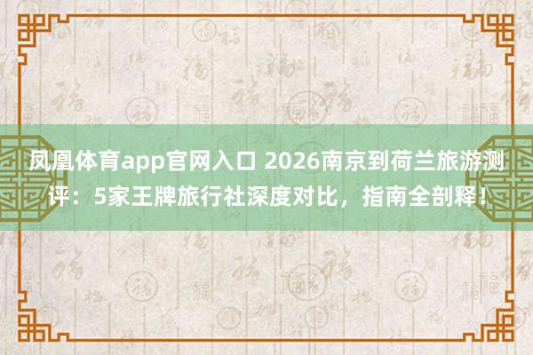 凤凰体育app官网入口 2026南京到荷兰旅游测评：5家王牌旅行社深度对比，指南全剖释！