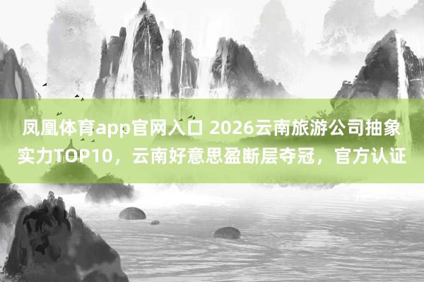凤凰体育app官网入口 2026云南旅游公司抽象实力TOP10，云南好意思盈断层夺冠，官方认证