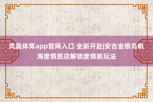 凤凰体育app官网入口 全新开赴|安吉金银岛帆海度假旅店解锁度假新玩法