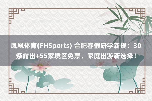 凤凰体育(FHSports) 合肥春假研学新规：30条露出+55家境区免票，家庭出游新选择！