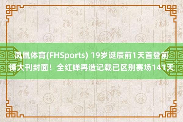 凤凰体育(FHSports) 19岁诞辰前1天首登前锋大刊封面！全红婵再造记载已区别赛场141天