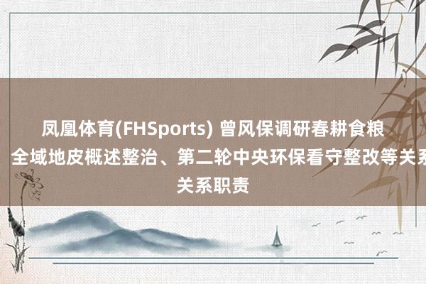 凤凰体育(FHSports) 曾风保调研春耕食粮坐褥、全域地皮概述整治、第二轮中央环保看守整改等关系职责