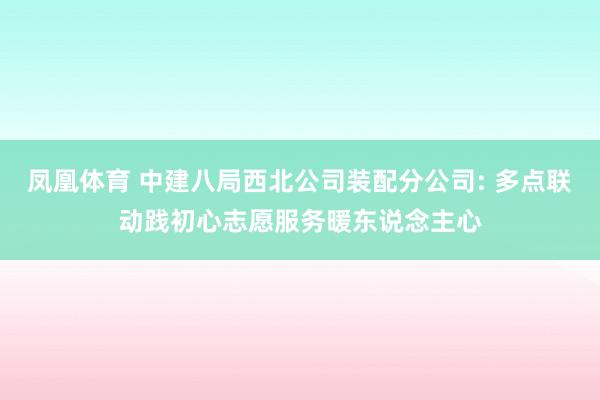 凤凰体育 中建八局西北公司装配分公司: 多点联动践初心志愿服务暖东说念主心