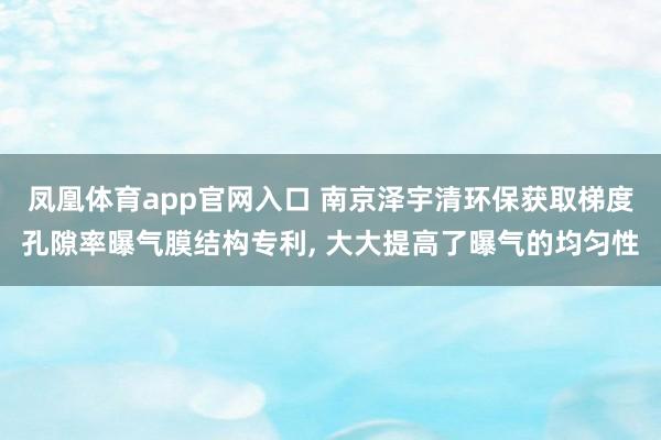 凤凰体育app官网入口 南京泽宇清环保获取梯度孔隙率曝气膜结构专利, 大大提高了曝气的均匀性