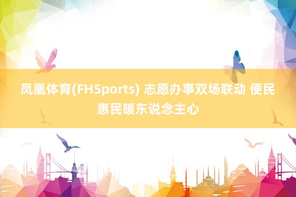 凤凰体育(FHSports) 志愿办事双场联动 便民惠民暖东说念主心