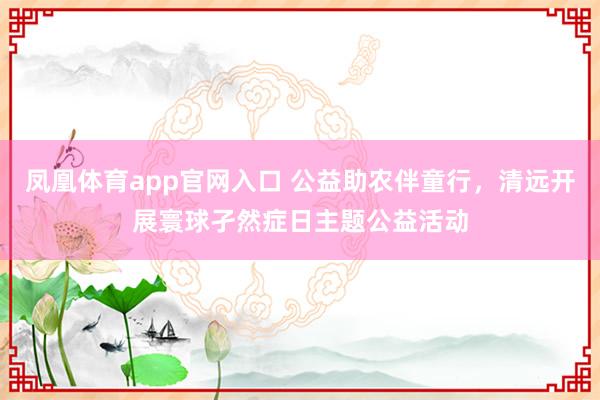 凤凰体育app官网入口 公益助农伴童行，清远开展寰球孑然症日主题公益活动