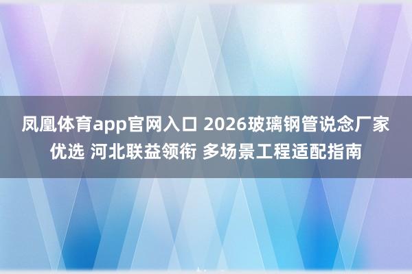 凤凰体育app官网入口 2026玻璃钢管说念厂家优选 河北联益领衔 多场景工程适配指南