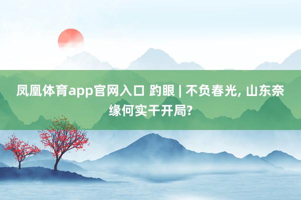 凤凰体育app官网入口 趵眼 | 不负春光, 山东奈缘何实干开局?
