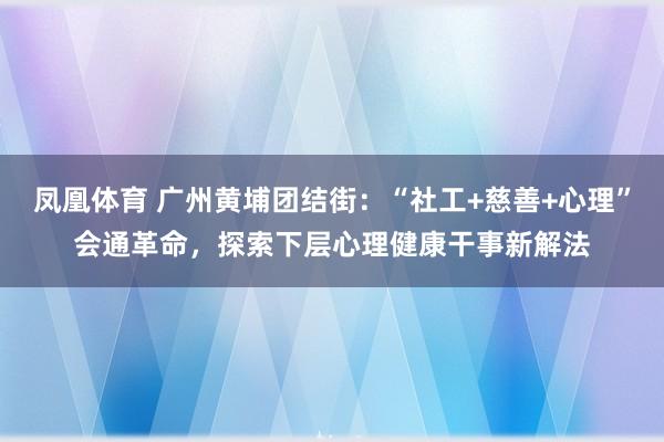 凤凰体育 广州黄埔团结街：“社工+慈善+心理”会通革命，探索下层心理健康干事新解法