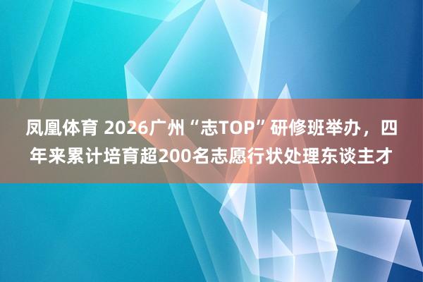 凤凰体育 2026广州“志TOP”研修班举办，四年来累计培育超200名志愿行状处理东谈主才