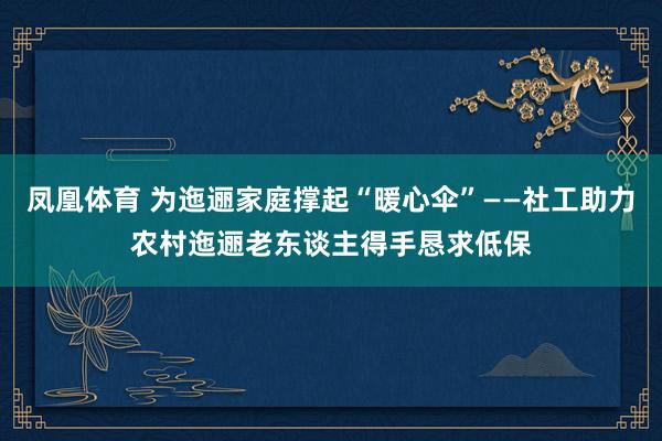 凤凰体育 为迤逦家庭撑起“暖心伞”——社工助力农村迤逦老东谈主得手恳求低保
