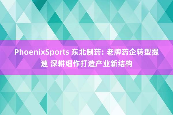 PhoenixSports 东北制药: 老牌药企转型提速 深耕细作打造产业新结构