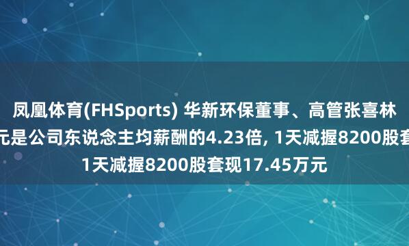 凤凰体育(FHSports) 华新环保董事、高管张喜林年薪62.84万元是公司东说念主均薪酬的4.23倍, 1天减握8200股套现17.45万元
