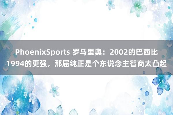 PhoenixSports 罗马里奥：2002的巴西比1994的更强，那届纯正是个东说念主智商太凸起