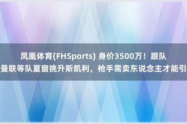凤凰体育(FHSports) 身价3500万！跟队：曼联等队夏窗挑升斯凯利，枪手需卖东说念主才能引援