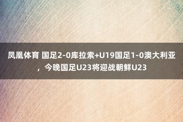 凤凰体育 国足2-0库拉索+U19国足1-0澳大利亚，今晚国足U23将迎战朝鲜U23