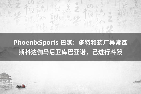 PhoenixSports 巴媒：多特和药厂异常瓦斯科达伽马后卫库巴亚诺，已进行斗殴