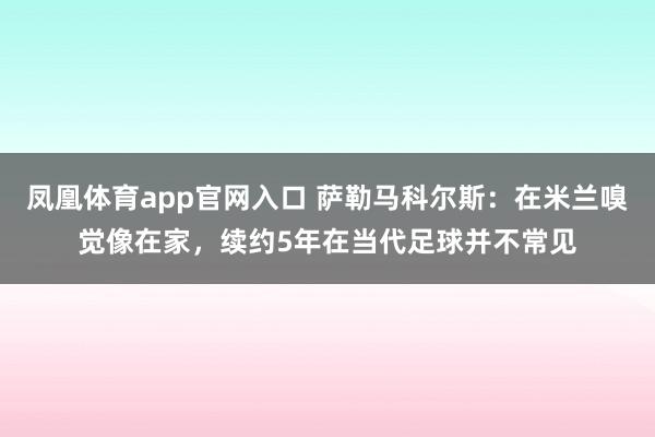 凤凰体育app官网入口 萨勒马科尔斯：在米兰嗅觉像在家，续约5年在当代足球并不常见