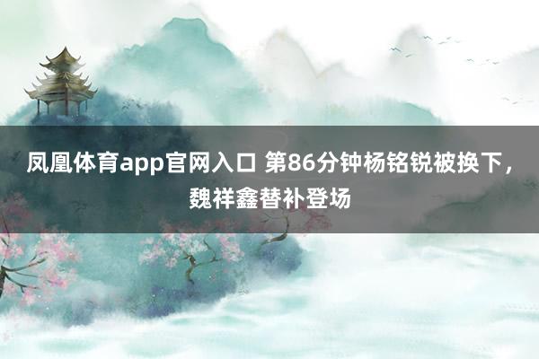 凤凰体育app官网入口 第86分钟杨铭锐被换下，魏祥鑫替补登场